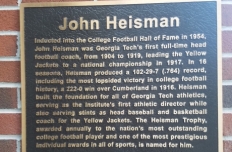 Plaque reading: Inducted into the College Football Hall of Fame in 1954, John Heisman was Georgia Tech's first full-time head football coach, from 1904 to 1919, leading the Yellow Jackets to a national championship in 1917.  In 16 seasons, Heisman produced a 102-29-7 (.764) record, including the most lopsided victory in college football history, a 222-0 win over Cumberland in 1916.  Heisman built the foundation for all of Georgia Tech athletics, serving as the Institute's first athletic director...